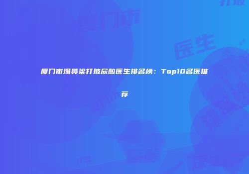 厦门市塌鼻梁打玻尿酸医生排名榜：Top10名医推荐