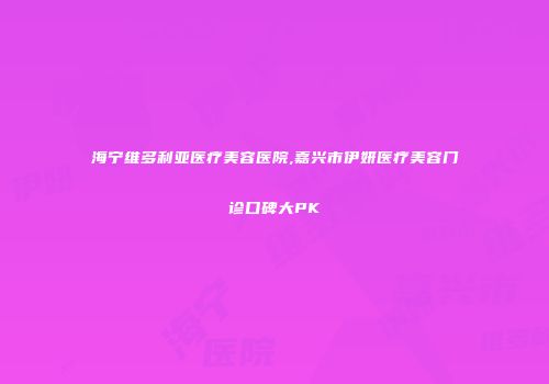 海宁维多利亚医疗美容医院,嘉兴市伊妍医疗美容门诊口碑大PK