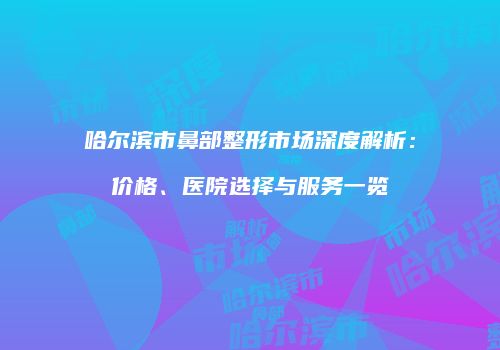 哈尔滨市鼻部整形市场深度解析：价格、医院选择与服务一览
