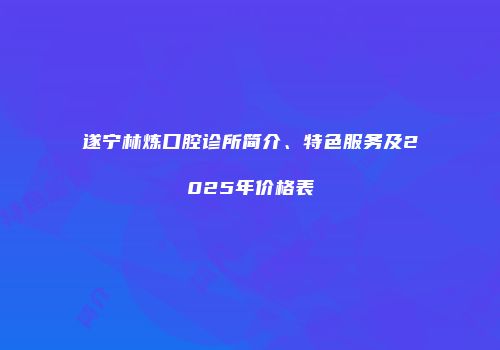 遂宁林炼口腔诊所简介、特色服务及2025年价格表