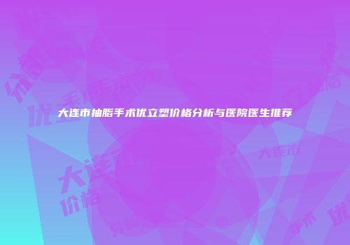 大连市抽脂手术优立塑价格分析与医院医生推荐