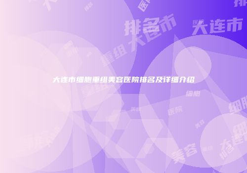 大连市细胞重组美容医院排名及详细介绍