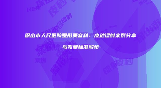 保山市人民医院整形美容科：皮秒镭射案例分享与收费标准解析