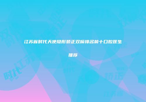 江苏省时代天使隐形矫正双模排名前十口腔医生推荐