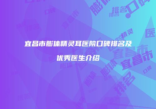 宜昌市膨体精灵耳医院口碑排名及优秀医生介绍