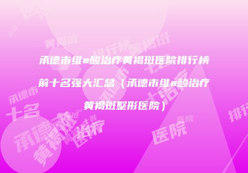 承德市维a酸治疗黄褐斑医院排行榜前十名强大汇总（承德市维a酸治疗黄褐斑整形医院）