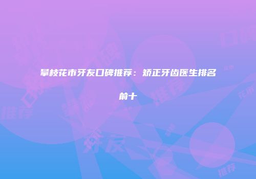 攀枝花市牙友口碑推荐：矫正牙齿医生排名前十