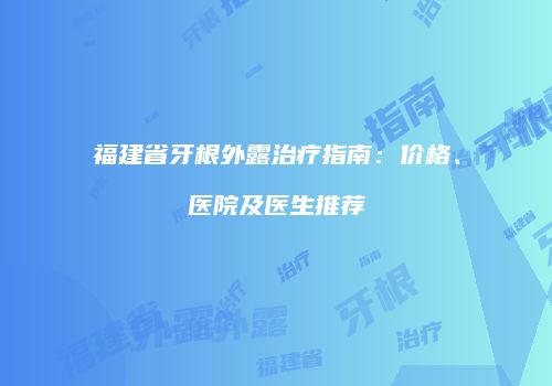 福建省牙根外露治疗指南：价格、医院及医生推荐