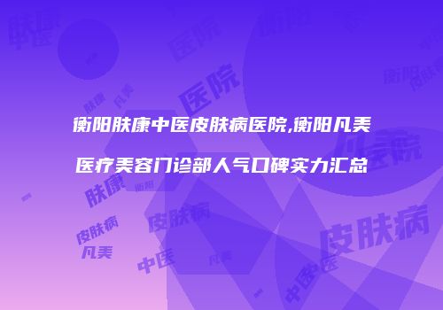 衡阳肤康中医皮肤病医院,衡阳凡美医疗美容门诊部人气口碑实力汇总