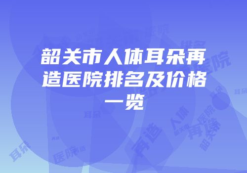 韶关市人体耳朵再造医院排名及价格一览