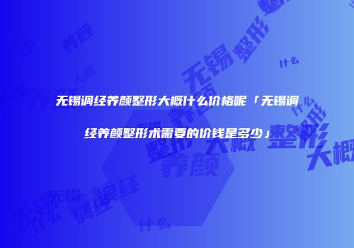 无锡调经养颜整形大概什么价格呢「无锡调经养颜整形术需要的价钱是多少」