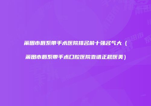 莆田市唇系带手术医院排名前十强名气大（莆田市唇系带手术口腔医院靠谱正规医美）