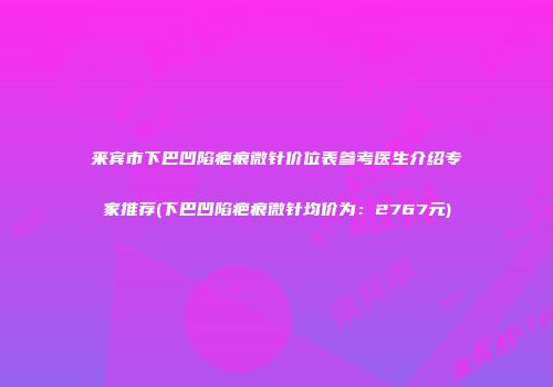 来宾市下巴凹陷疤痕微针价位表参考医生介绍专家推荐(下巴凹陷疤痕微针均价为：2767元)
