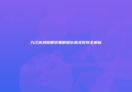 九江市消除眼袋黑眼圈价格及医院全解析