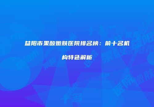 益阳市果酸嫩肤医院排名榜：前十名机构特色解析