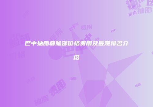 巴中抽脂瘦脸部价格费用及医院排名介绍