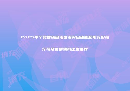 2025年宁夏回族自治区泪沟自体脂肪填充价格行情及优质机构医生推荐
