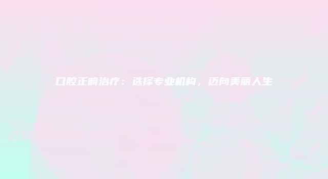 口腔正畸治疗：选择专业机构，迈向美丽人生