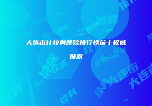 大连市计纹身医院排行榜前十权威披露
