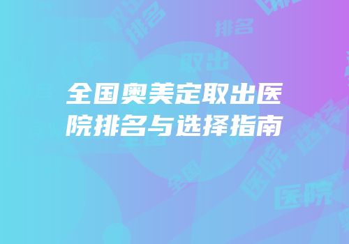 全国奥美定取出医院排名与选择指南