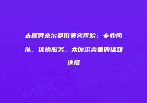 太原秀奈尔整形美容医院：专业团队，优质服务，太原求美者的理想选择