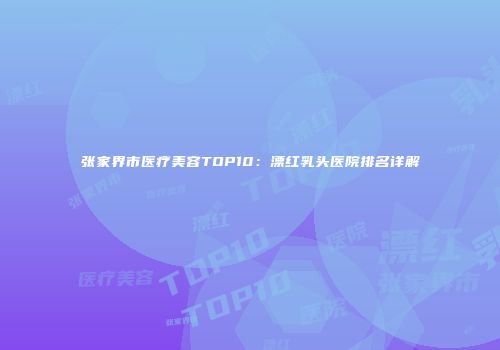 张家界市医疗美容TOP10：漂红乳头医院排名详解
