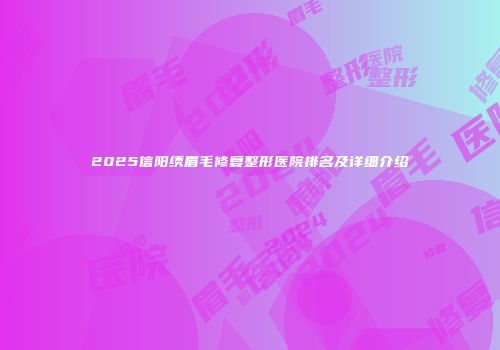 2025信阳绣眉毛修复整形医院排名及详细介绍