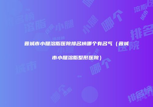 晋城市小腿溶脂医院排名榜哪个有名气（晋城市小腿溶脂整形医院）