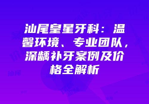 汕尾皇星牙科：温馨环境、专业团队，深龋补牙案例及价格全解析