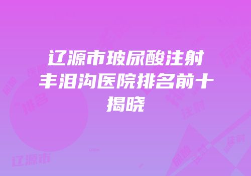 辽源市玻尿酸注射丰泪沟医院排名前十揭晓