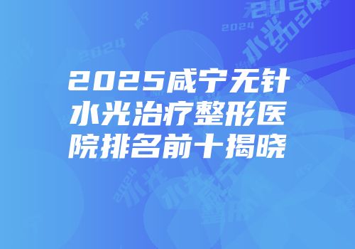 2025咸宁无针水光治疗整形医院排名前十揭晓
