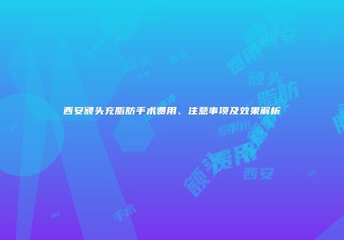 西安额头充脂肪手术费用、注意事项及效果解析