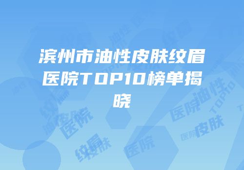 滨州市油性皮肤纹眉医院TOP10榜单揭晓