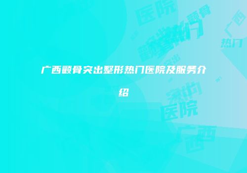 广西颧骨突出整形热门医院及服务介绍