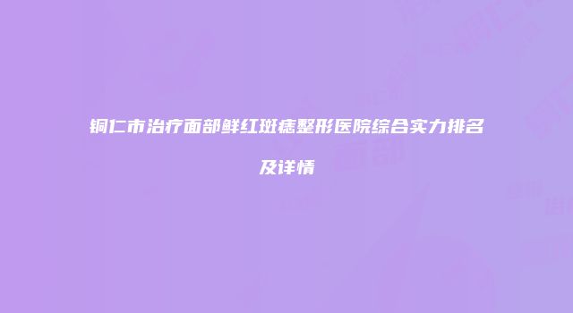 铜仁市治疗面部鲜红斑痣整形医院综合实力排名及详情