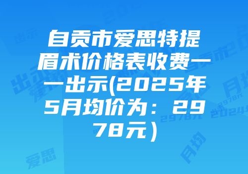 自贡市爱思特提眉术价格表收费一一出示(2025年5月均价为：2978元）