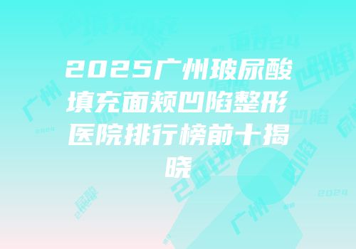 2025广州玻尿酸填充面颊凹陷整形医院排行榜前十揭晓