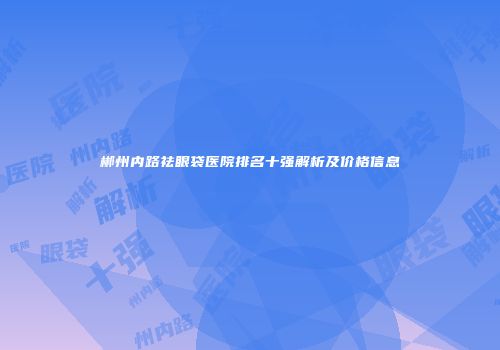 郴州内路祛眼袋医院排名十强解析及价格信息