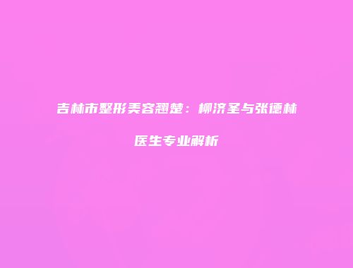 吉林市整形美容翘楚：柳济圣与张德林医生专业解析