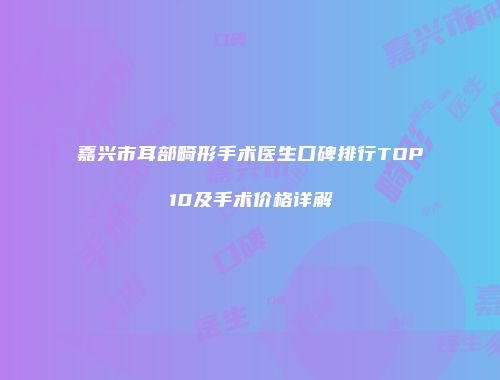 嘉兴市耳部畸形手术医生口碑排行TOP10及手术价格详解