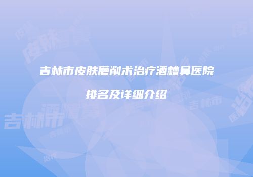 吉林市皮肤磨削术治疗酒糟鼻医院排名及详细介绍