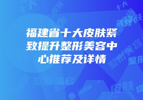 福建省十大皮肤紧致提升整形美容中心推荐及详情