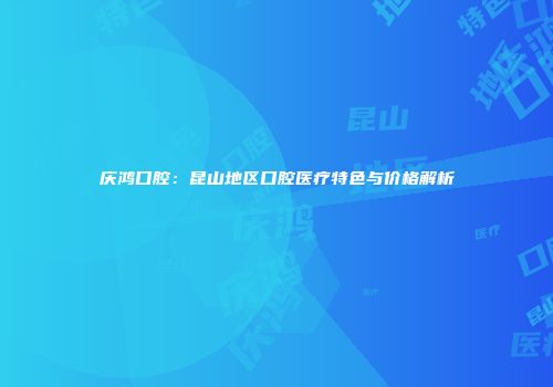 庆鸿口腔：昆山地区口腔医疗特色与价格解析