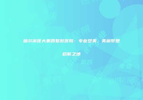 哈尔滨医大第四整形医院：专业塑美，美丽梦想启航之地