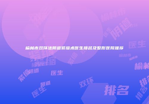 榆林市双环法阴道紧缩术医生排名及整形医院推荐