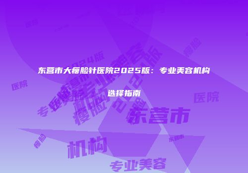 东营市大瘦脸针医院2025版：专业美容机构选择指南
