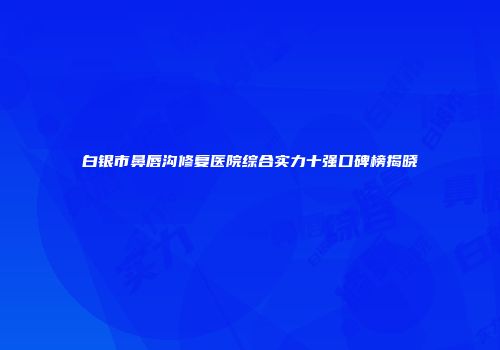 白银市鼻唇沟修复医院综合实力十强口碑榜揭晓