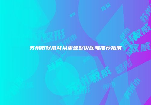 苏州市权威耳朵重建整形医院推荐指南
