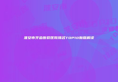 淮安市牙齿断裂医院排名TOP10新版解读