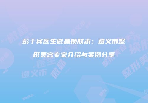 彭于宾医生微晶换肤术：遵义市整形美容专家介绍与案例分享